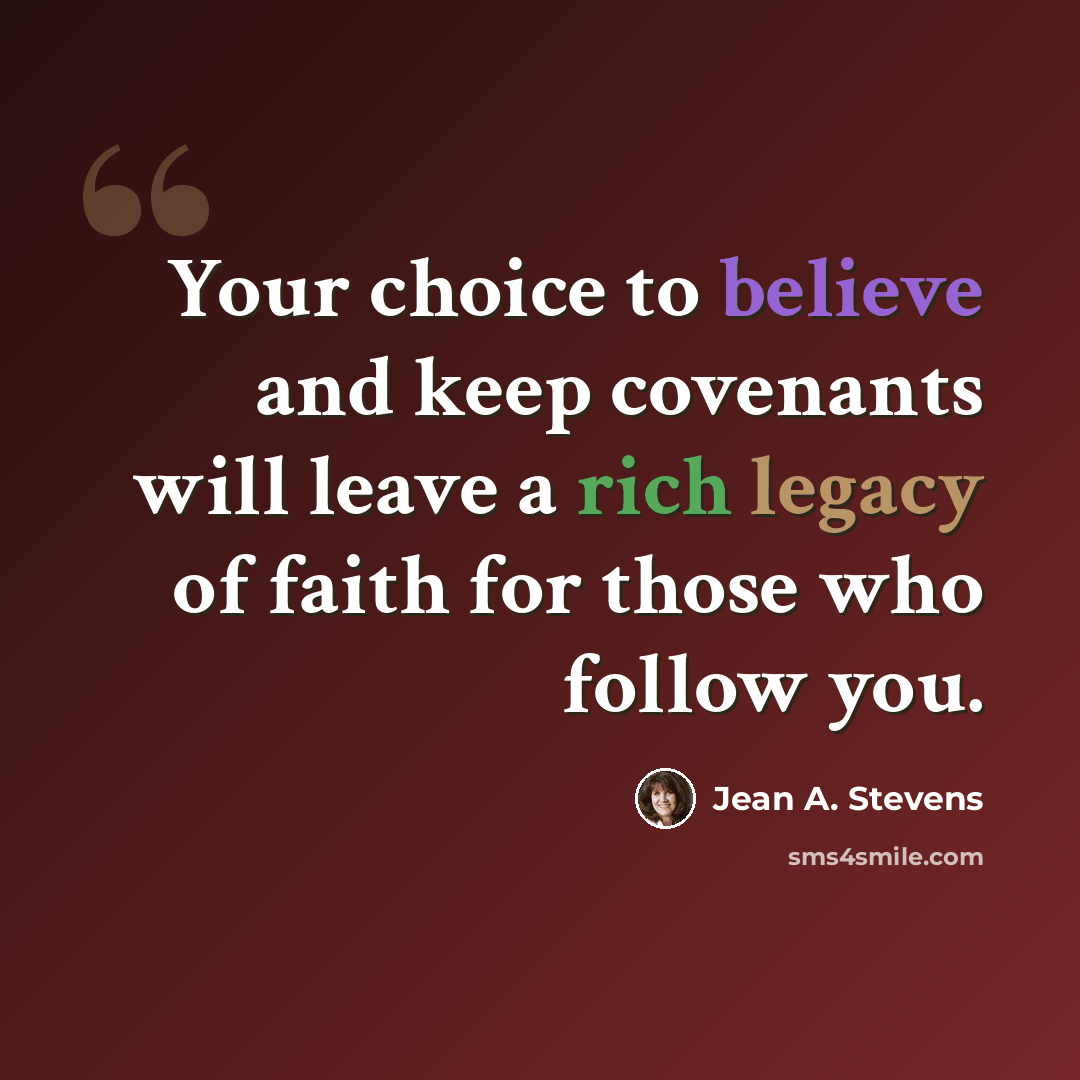 “Your choice to believe and keep covenants will leave a rich legacy of faith for those who follow you.” quote by Jean A. Stevens