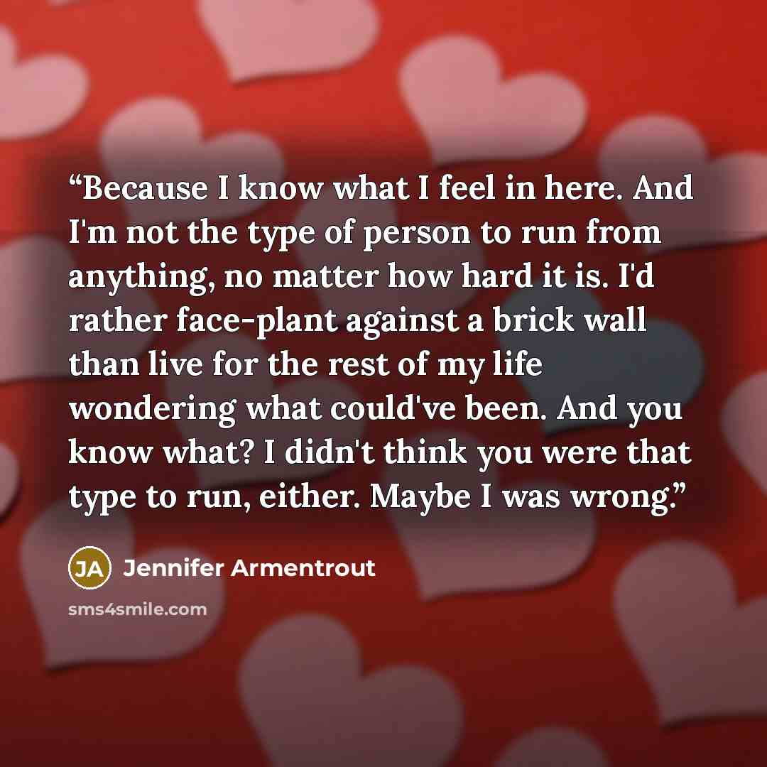 “Because I know what I feel in here. And I'm not the type of person to run from anything, no matter how hard it is. I'd rather face-plant against a brick wall than live for the rest of my life wondering what could've been. And you know what? I didn't think you were that type to run, either. Maybe I…” quote by Jennifer Armentrout