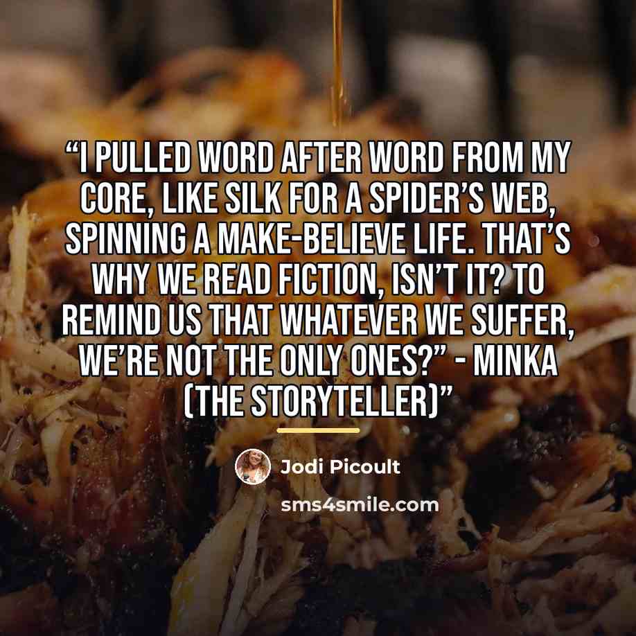 “I pulled word after word from my core, like silk for a spider’s web, spinning a make-believe life. That’s why we read fiction, isn’t it? To remind us that whatever we suffer, we’re not the only ones?” - Minka (The Storyteller)” quote by Jodi Picoult