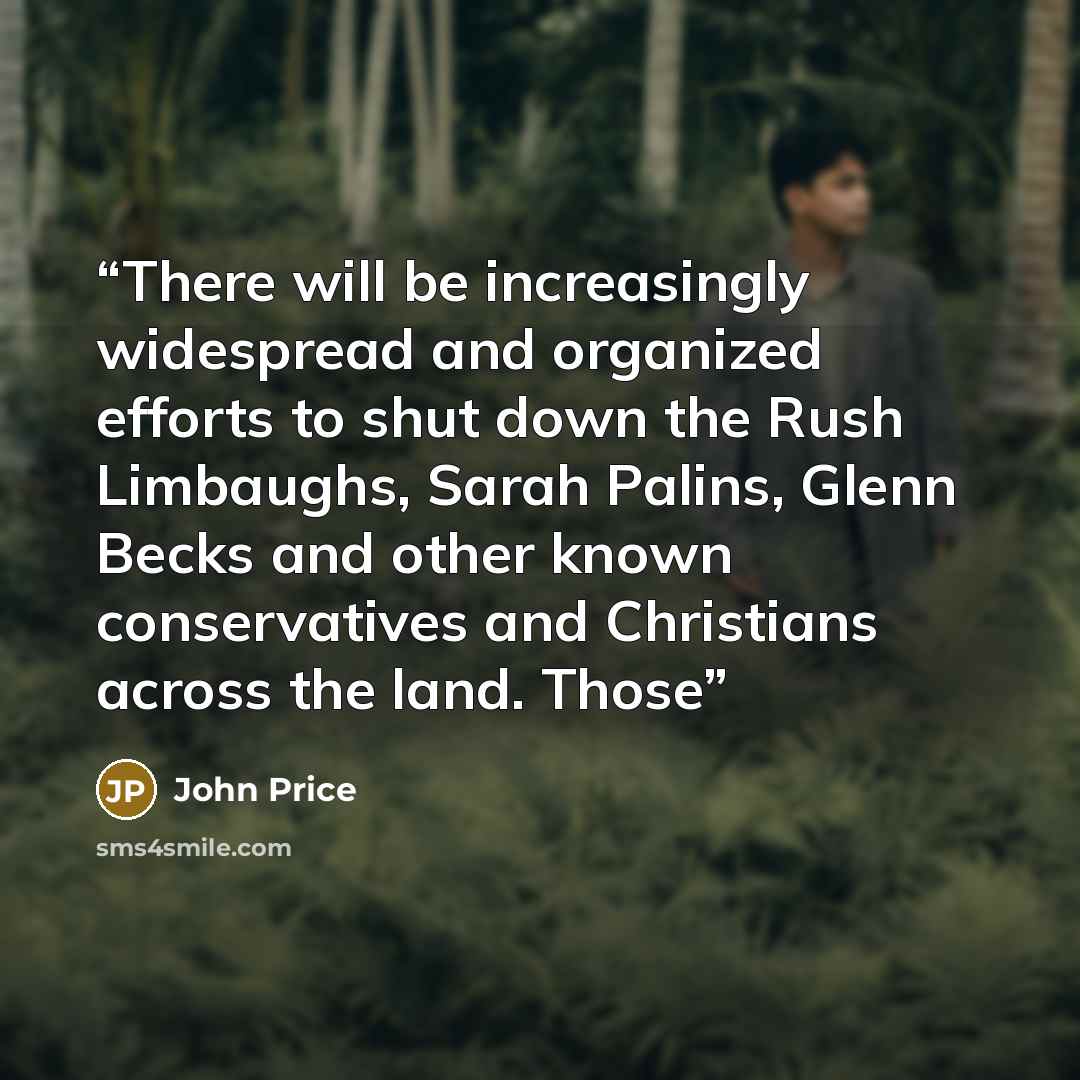“There will be increasingly widespread and organized efforts to shut down the Rush Limbaughs, Sarah Palins, Glenn Becks and other known conservatives and Christians across the land. Those” quote by John Price