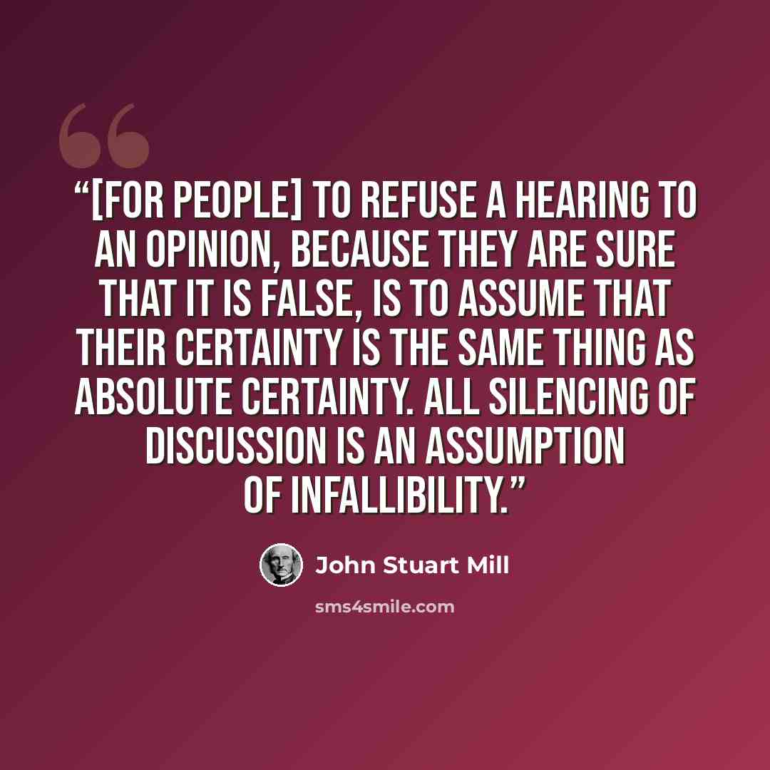 “[For people] to refuse a hearing to an opinion, because they are sure that it is false, is to assume that their certainty is the same thing as absolute certainty. All silencing of discussion is an assumption of infallibility.” quote by John Stuart Mill