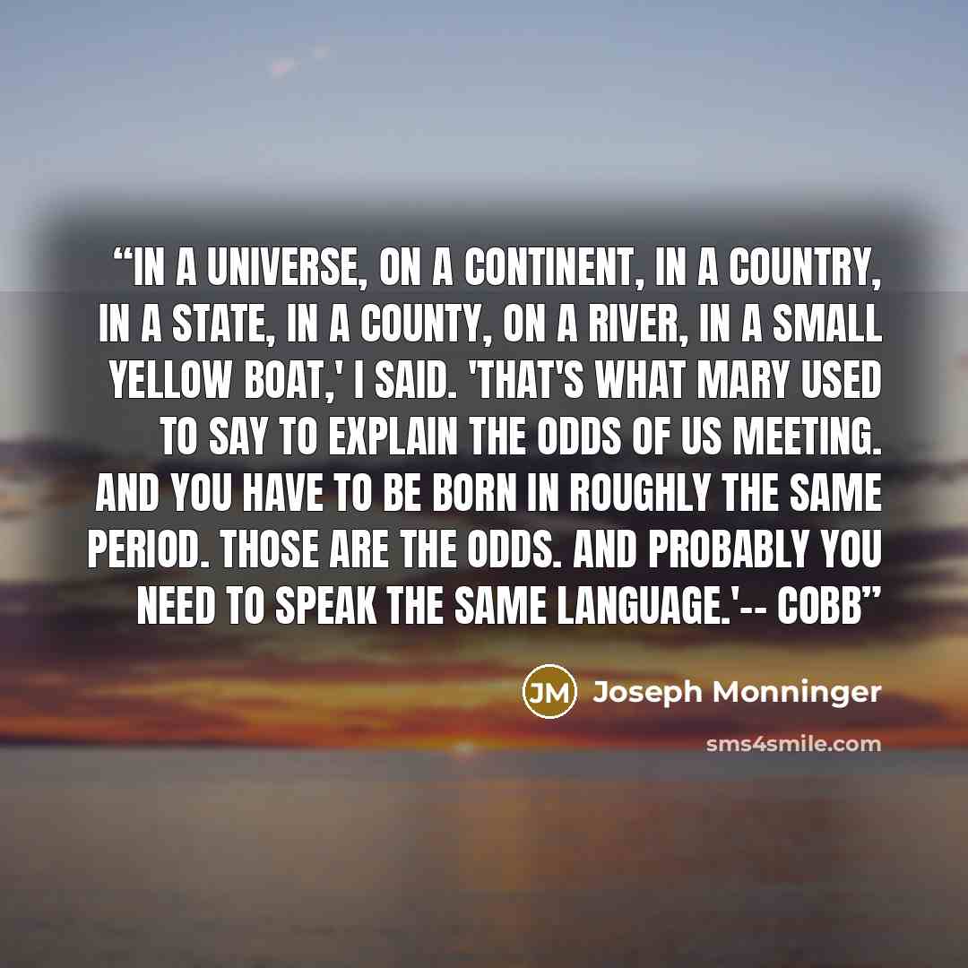 “In a universe, on a continent, in a country, in a state, in a county, on a river, in a small yellow boat,' I said. 'That's what Mary used to say to explain the odds of us meeting. And you have to be born in roughly the same period. Those are the odds. And probably you need to speak the same…” quote by Joseph Monninger
