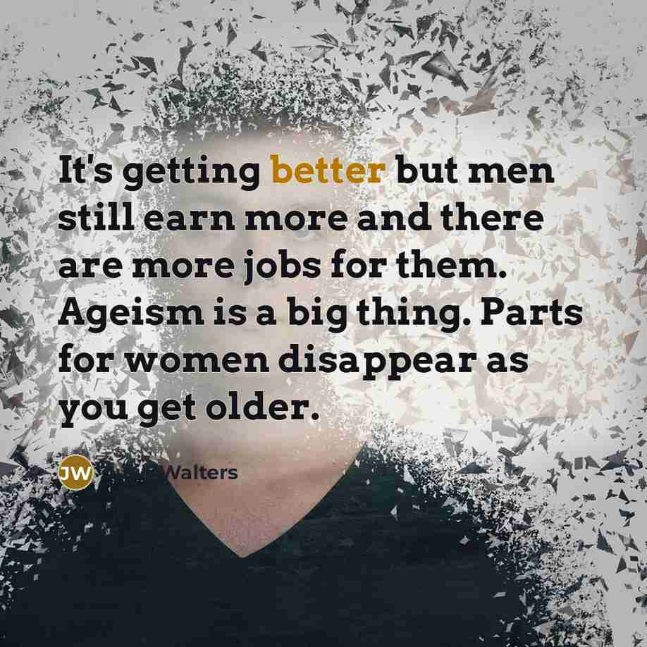 “It's getting better but men still earn more and there are more jobs for them. Ageism is a big thing. Parts for women disappear as you get older.” quote by Julie Walters