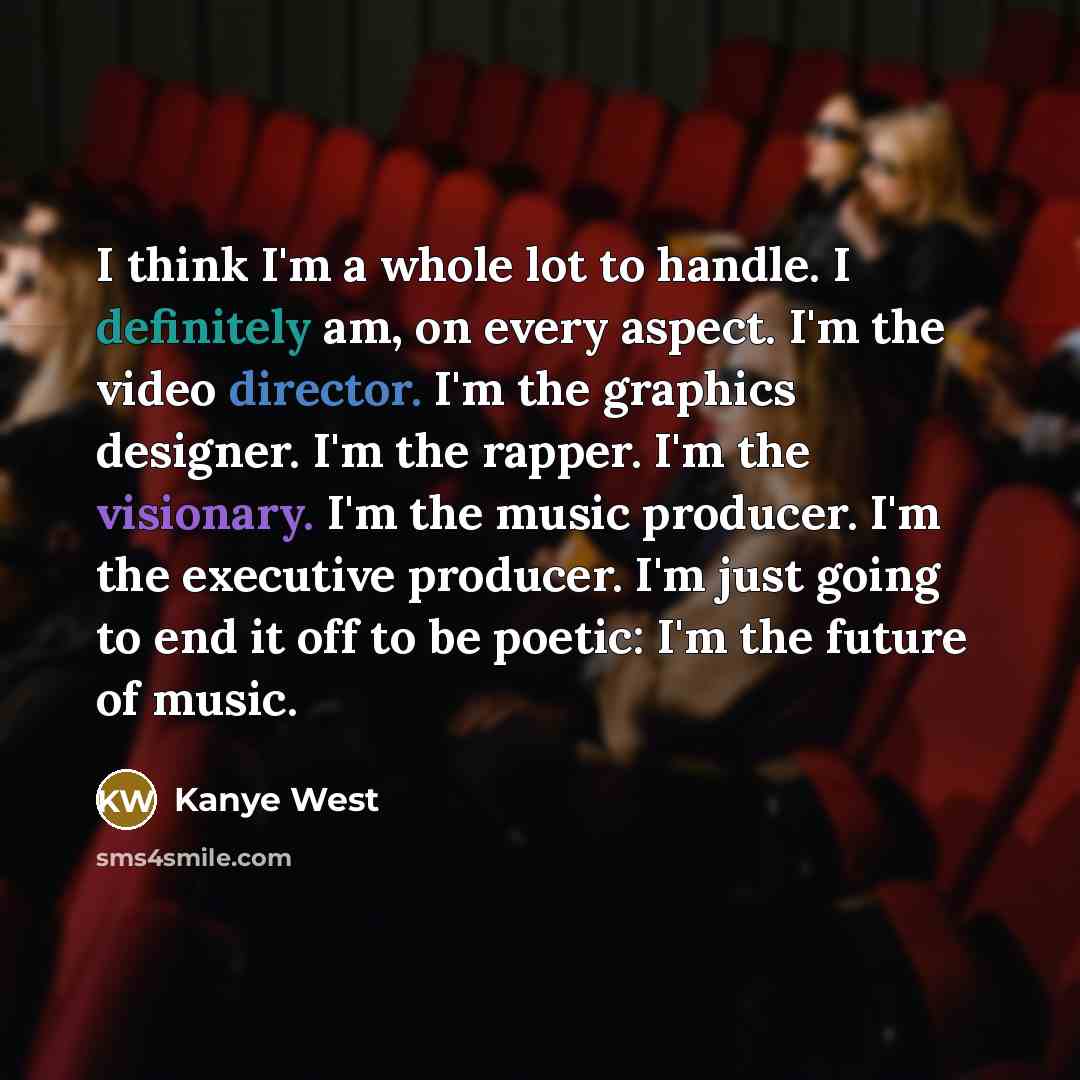 “I think I'm a whole lot to handle. I definitely am, on every aspect. I'm the video director. I'm the graphics designer. I'm the rapper. I'm the visionary. I'm the music producer. I'm the executive producer. I'm just going to end it off to be poetic: I'm the future of music.” quote by Kanye West