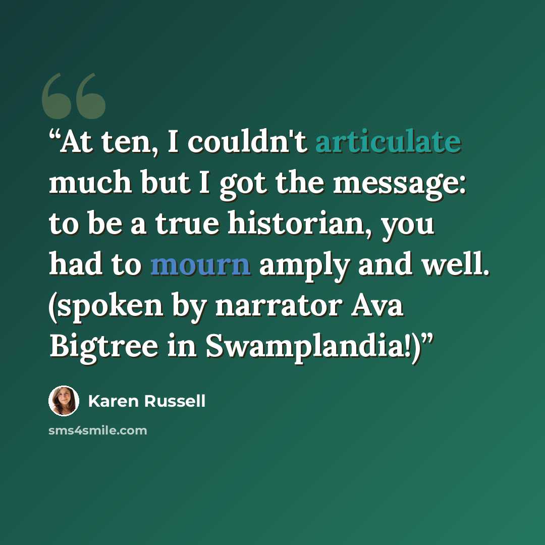 “At ten, I couldn't articulate much but I got the message: to be a true historian, you had to mourn amply and well. (spoken by narrator Ava Bigtree in Swamplandia!)” quote by Karen Russell