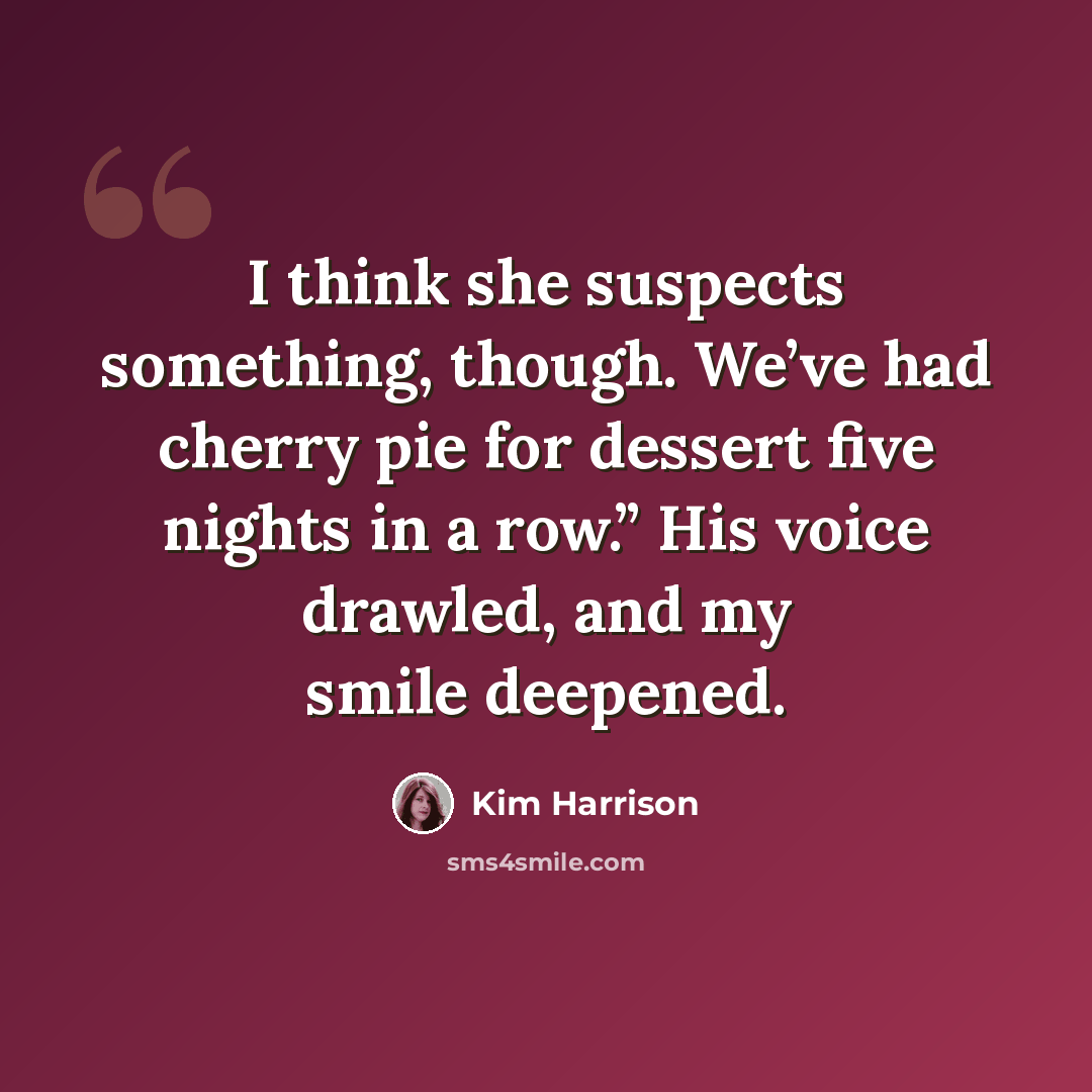 “I think she suspects something, though. We’ve had cherry pie for dessert five nights in a row.” His voice drawled, and my smile deepened.” quote by Kim Harrison