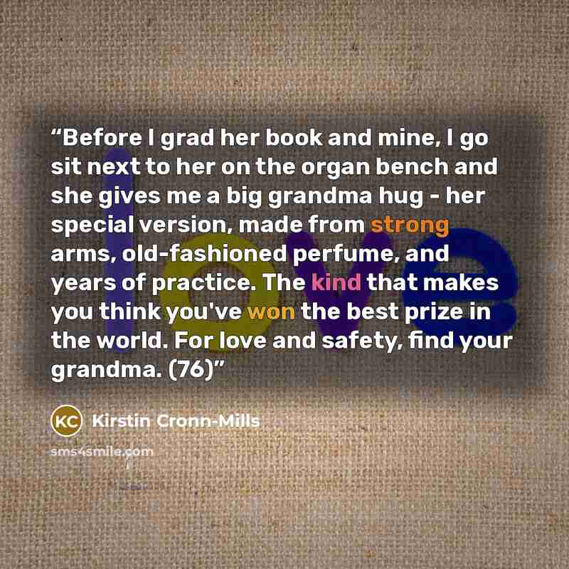 “Before I grad her book and mine, I go sit next to her on the organ bench and she gives me a big grandma hug - her special version, made from strong arms, old-fashioned perfume, and years of practice. The kind that makes you think you've won the best prize in the world. For love and safety, find…” quote by Kirstin Cronn-Mills