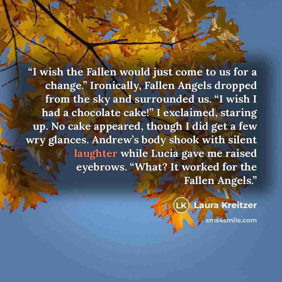 “I wish the Fallen would just come to us for a change.” Ironically, Fallen Angels dropped from the sky and surrounded us. “I wish I had a chocolate cake!” I exclaimed, staring up. No cake appeared, though I did get a few wry glances. Andrew’s body shook with silent laughter while Lucia gave me…” quote by Laura Kreitzer