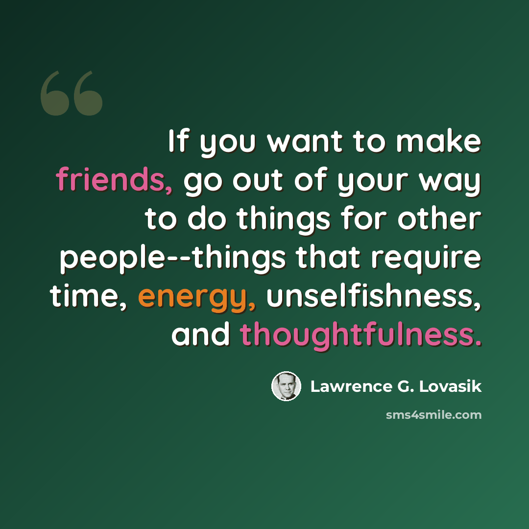 “If you want to make friends, go out of your way to do things for other people--things that require time, energy, unselfishness, and thoughtfulness.” quote by Lawrence G. Lovasik