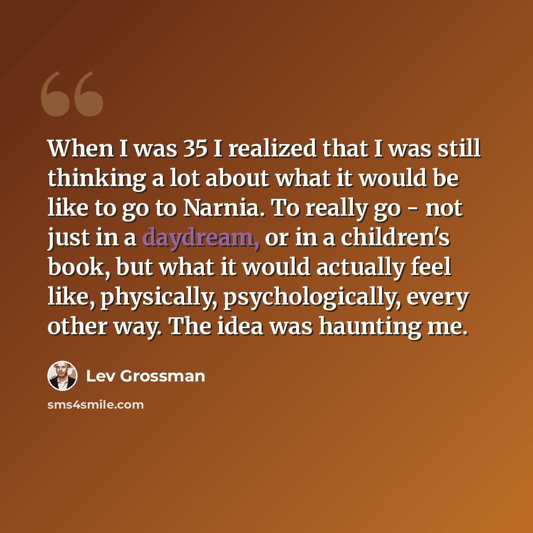 “When I was 35 I realized that I was still thinking a lot about what it would be like to go to Narnia. To really go - not just in a daydream, or in a children's book, but what it would actually feel like, physically, psychologically, every other way. The idea was haunting me.” quote by Lev Grossman