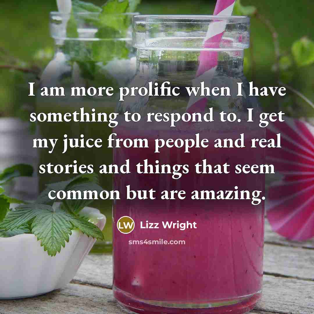 “I am more prolific when I have something to respond to. I get my juice from people and real stories and things that seem common but are amazing.” quote by Lizz Wright