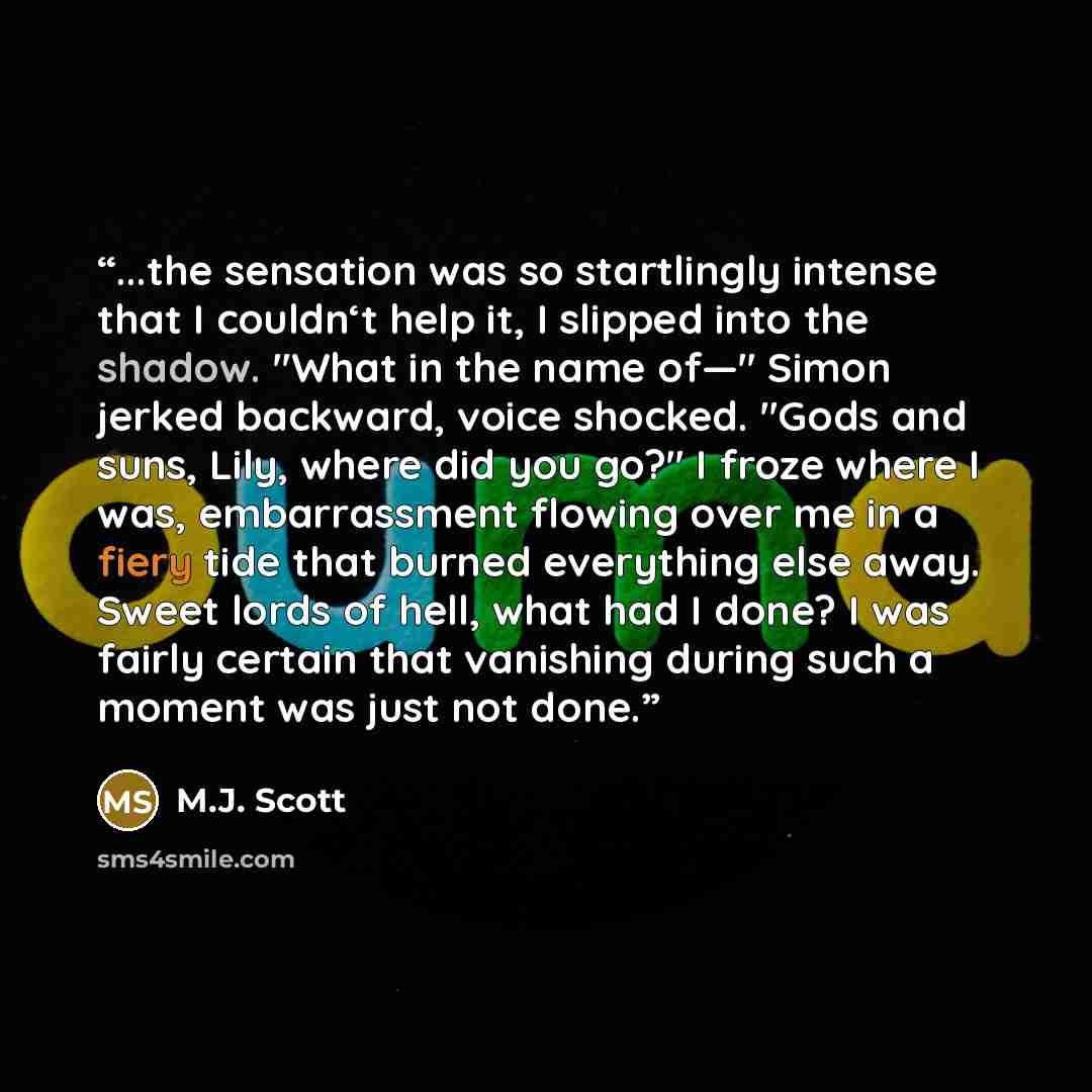 “...the sensation was so startlingly intense that I couldn‘t help it, I slipped into the shadow. "What in the name of—" Simon jerked backward, voice shocked. "Gods and suns, Lily, where did you go?" I froze where I was, embarrassment flowing over me in a fiery tide that burned everything else away…” quote by M.J. Scott