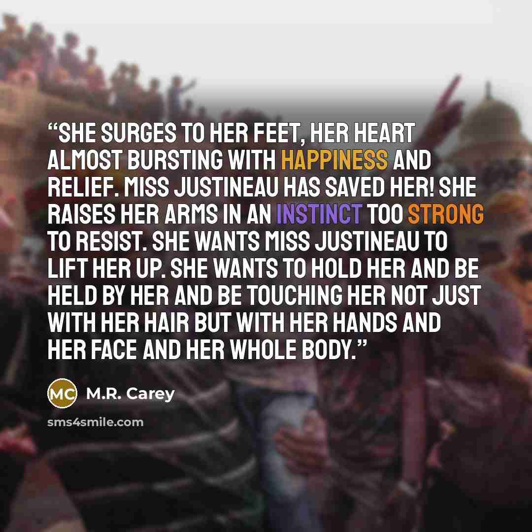 “She surges to her feet, her heart almost bursting with happiness and relief. Miss Justineau has saved her! She raises her arms in an instinct too strong to resist. She wants Miss Justineau to lift her up. She wants to hold her and be held by her and be touching her not just with her hair but with…” quote by M.R. Carey