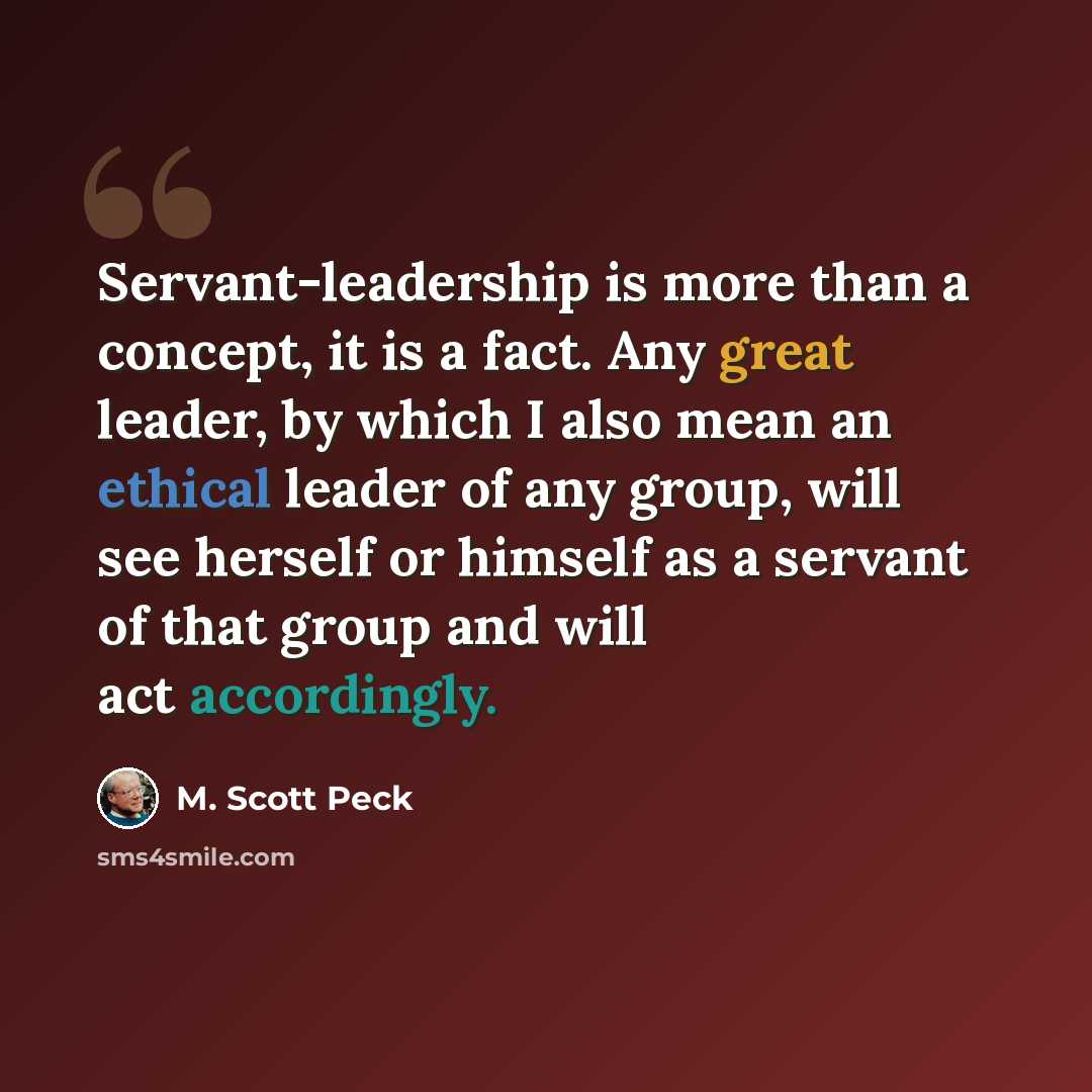 “Servant-leadership is more than a concept, it is a fact. Any great leader, by which I also mean an ethical leader of any group, will see herself or himself as a servant of that group and will act accordingly.” quote by M. Scott Peck