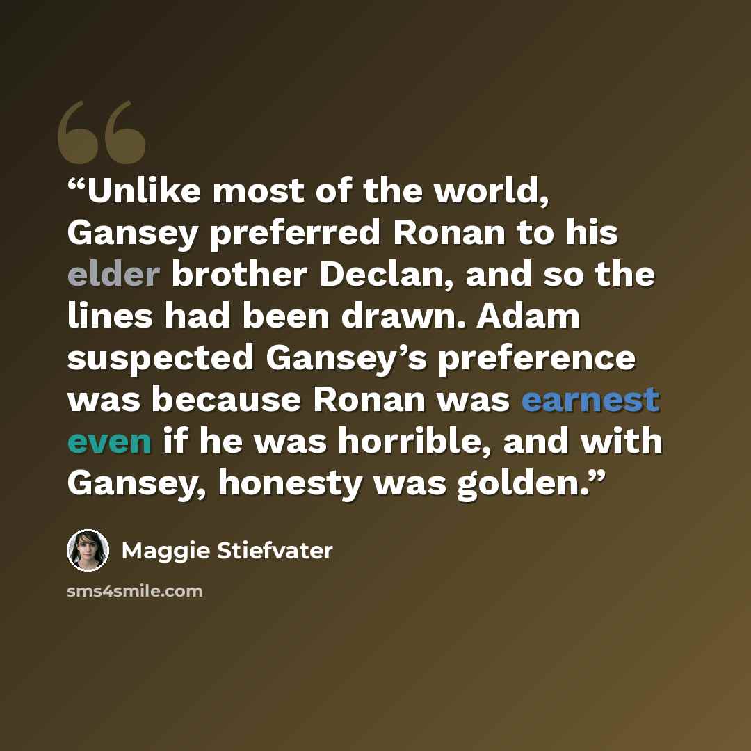 “Unlike most of the world, Gansey preferred Ronan to his elder brother Declan, and so the lines had been drawn. Adam suspected Gansey’s preference was because Ronan was earnest even if he was horrible, and with Gansey, honesty was golden.” quote by Maggie Stiefvater
