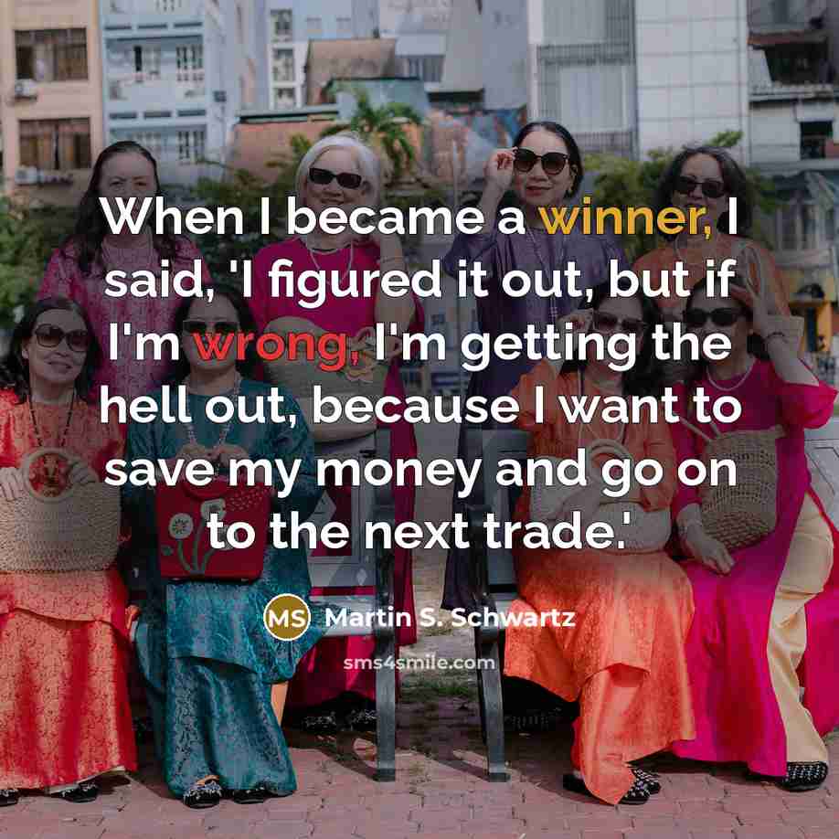 “When I became a winner, I said, 'I figured it out, but if I'm wrong, I'm getting the hell out, because I want to save my money and go on to the next trade.'” quote by Martin S. Schwartz