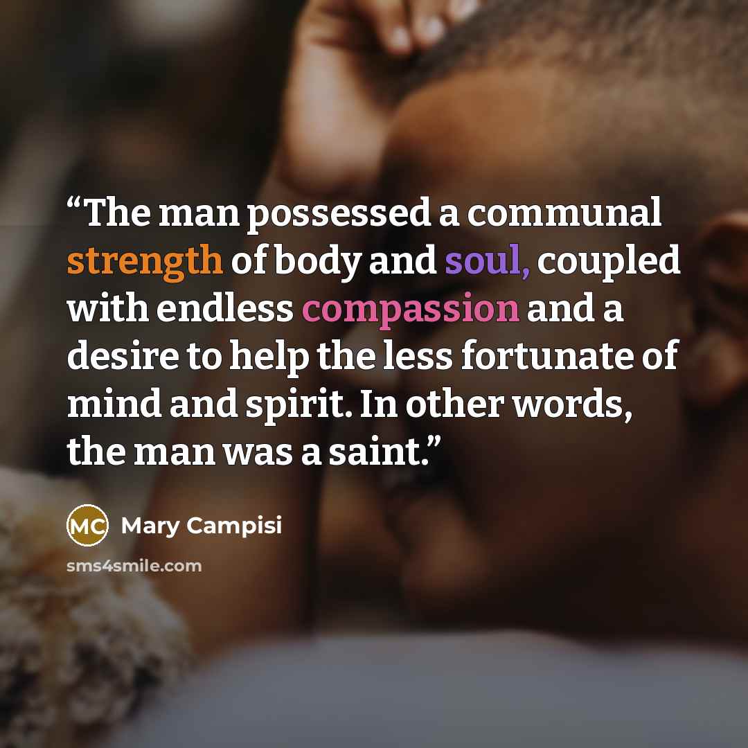 “The man possessed a communal strength of body and soul, coupled with endless compassion and a desire to help the less fortunate of mind and spirit. In other words, the man was a saint.” quote by Mary Campisi