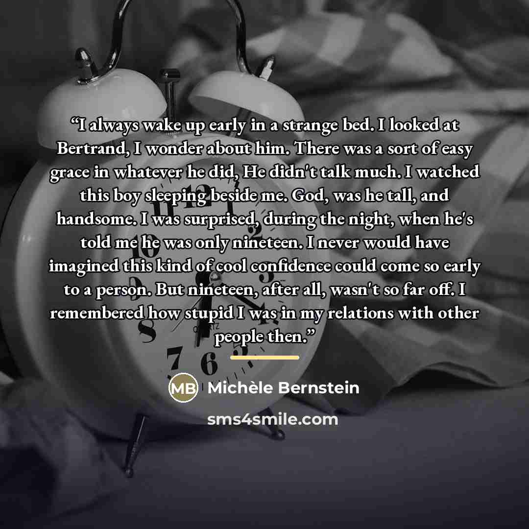 “I always wake up early in a strange bed. I looked at Bertrand, I wonder about him. There was a sort of easy grace in whatever he did, He didn't talk much. I watched this boy sleeping beside me. God, was he tall, and handsome. I was surprised, during the night, when he's told me he was only…” quote by Michèle Bernstein