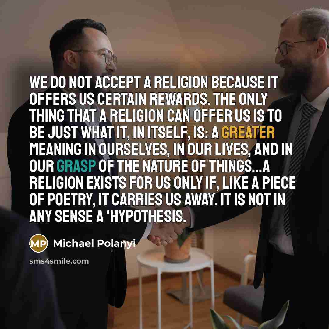 “We do not accept a religion because it offers us certain rewards. The only thing that a religion can offer us is to be just what it, in itself, is: a greater meaning in ourselves, in our lives, and in our grasp of the nature of things...a religion exists for us only if, like a piece of poetry, it…” quote by Michael Polanyi