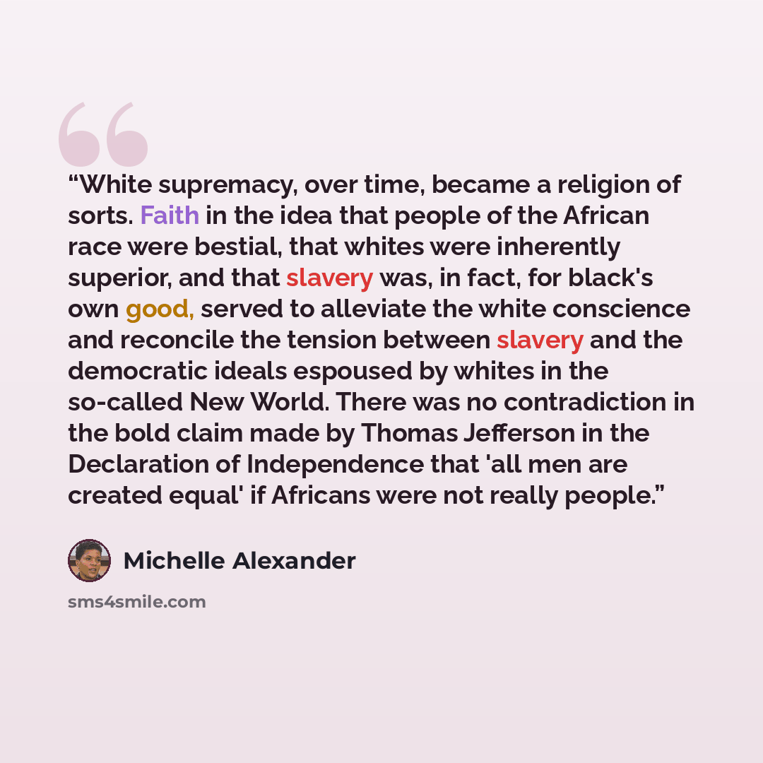 “White supremacy, over time, became a religion of sorts. Faith in the idea that people of the African race were bestial, that whites were inherently superior, and that slavery was, in fact, for black's own good, served to alleviate the white conscience and reconcile the tension between slavery and…” quote by Michelle Alexander