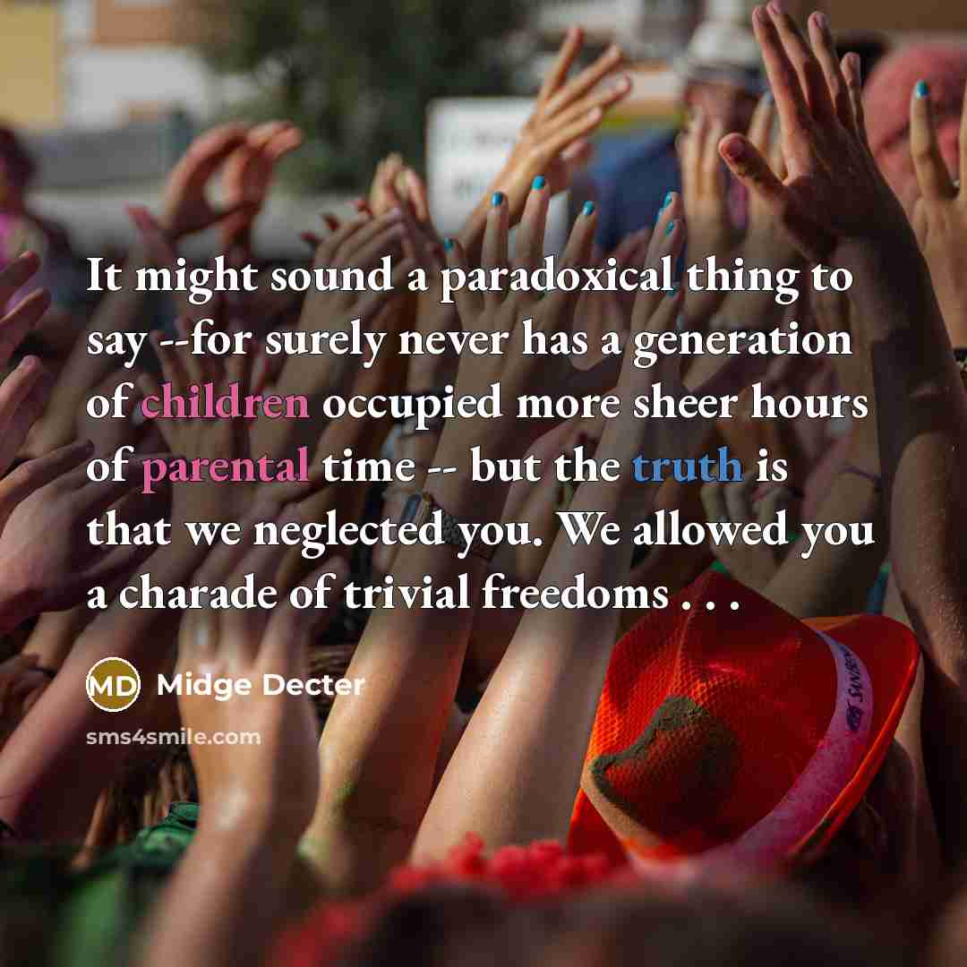 “It might sound a paradoxical thing to say --for surely never has a generation of children occupied more sheer hours of parental time -- but the truth is that we neglected you. We allowed you a charade of trivial freedoms . . .” quote by Midge Decter