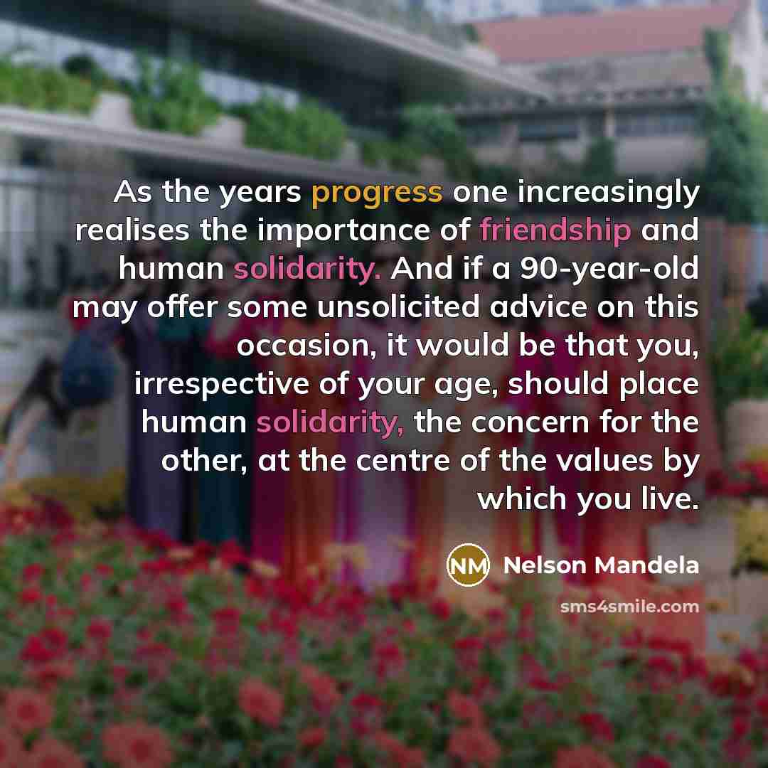 “As the years progress one increasingly realises the importance of friendship and human solidarity. And if a 90-year-old may offer some unsolicited advice on this occasion, it would be that you, irrespective of your age, should place human solidarity, the concern for the other, at the centre of the…” quote by Nelson Mandela