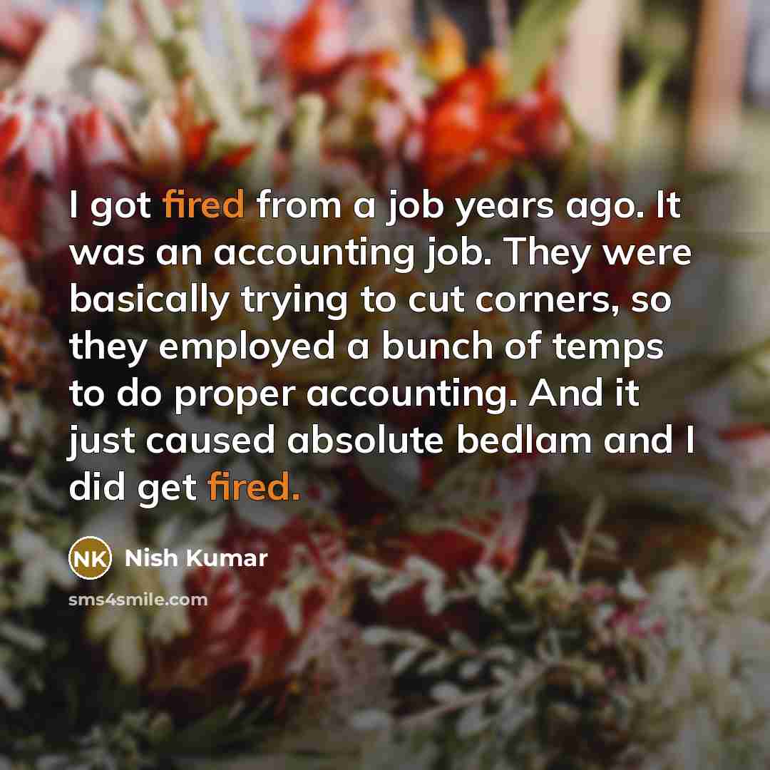 “I got fired from a job years ago. It was an accounting job. They were basically trying to cut corners, so they employed a bunch of temps to do proper accounting. And it just caused absolute bedlam and I did get fired.” quote by Nish Kumar