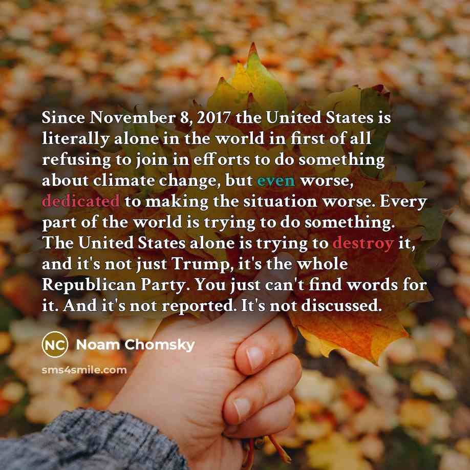 “Since November 8, 2017 the United States is literally alone in the world in first of all refusing to join in efforts to do something about climate change, but even worse, dedicated to making the situation worse. Every part of the world is trying to do something. The United States alone is trying…” quote by Noam Chomsky