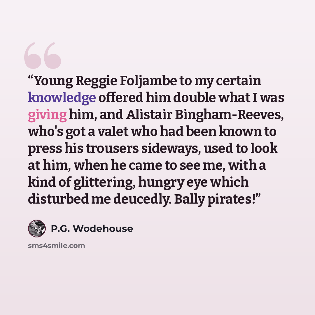“Young Reggie Foljambe to my certain knowledge offered him double what I was giving him, and Alistair Bingham-Reeves, who's got a valet who had been known to press his trousers sideways, used to look at him, when he came to see me, with a kind of glittering, hungry eye which disturbed me deucedly…” quote by P.G. Wodehouse