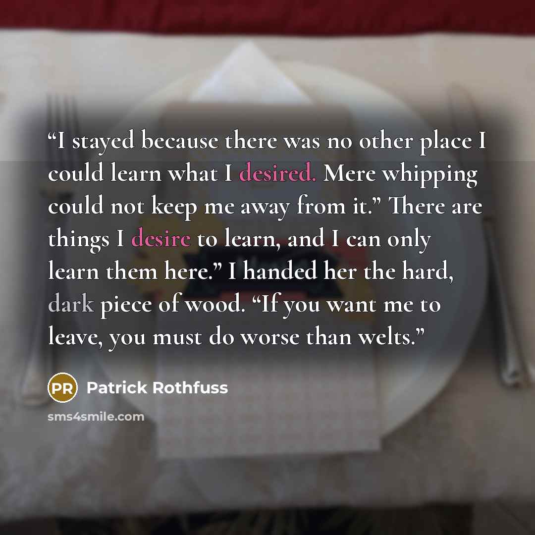 “I stayed because there was no other place I could learn what I desired. Mere whipping could not keep me away from it.” There are things I desire to learn, and I can only learn them here.” I handed her the hard, dark piece of wood. “If you want me to leave, you must do worse than welts.” quote by Patrick Rothfuss