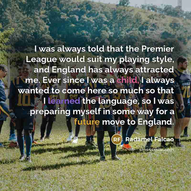 “I was always told that the Premier League would suit my playing style, and England has always attracted me. Ever since I was a child, I always wanted to come here so much so that I learned the language, so I was preparing myself in some way for a future move to England.” quote by Radamel Falcao