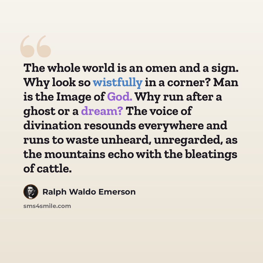 “The whole world is an omen and a sign. Why look so wistfully in a corner? Man is the Image of God. Why run after a ghost or a dream? The voice of divination resounds everywhere and runs to waste unheard, unregarded, as the mountains echo with the bleatings of cattle.” quote by Ralph Waldo Emerson