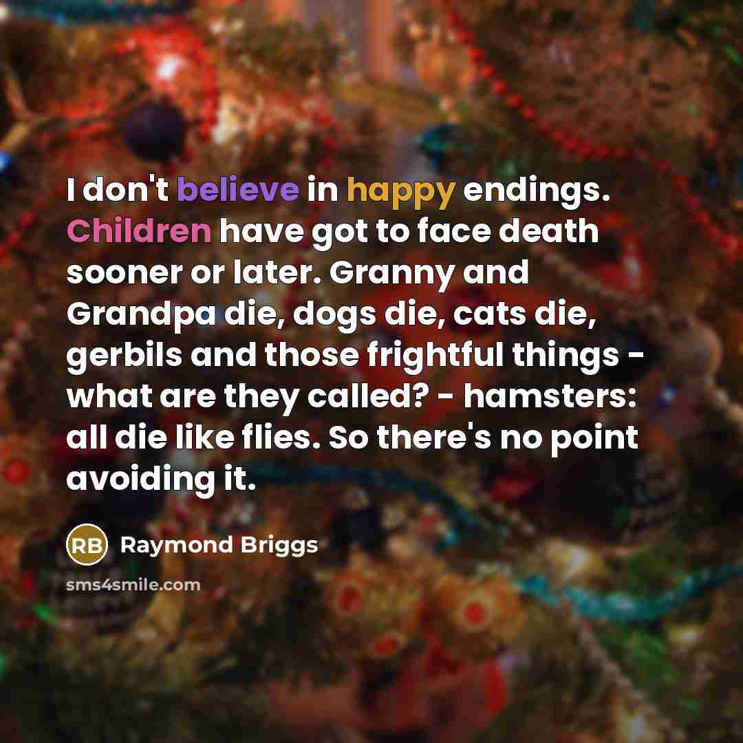 “I don't believe in happy endings. Children have got to face death sooner or later. Granny and Grandpa die, dogs die, cats die, gerbils and those frightful things - what are they called? - hamsters: all die like flies. So there's no point avoiding it.” quote by Raymond Briggs