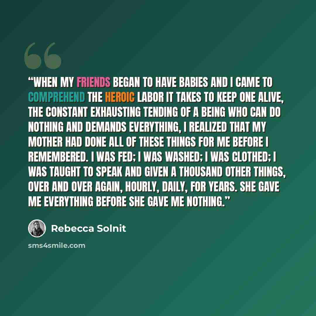 “When my friends began to have babies and I came to comprehend the heroic labor it takes to keep one alive, the constant exhausting tending of a being who can do nothing and demands everything, I realized that my mother had done all of these things for me before I remembered. I was fed; I was…” quote by Rebecca Solnit