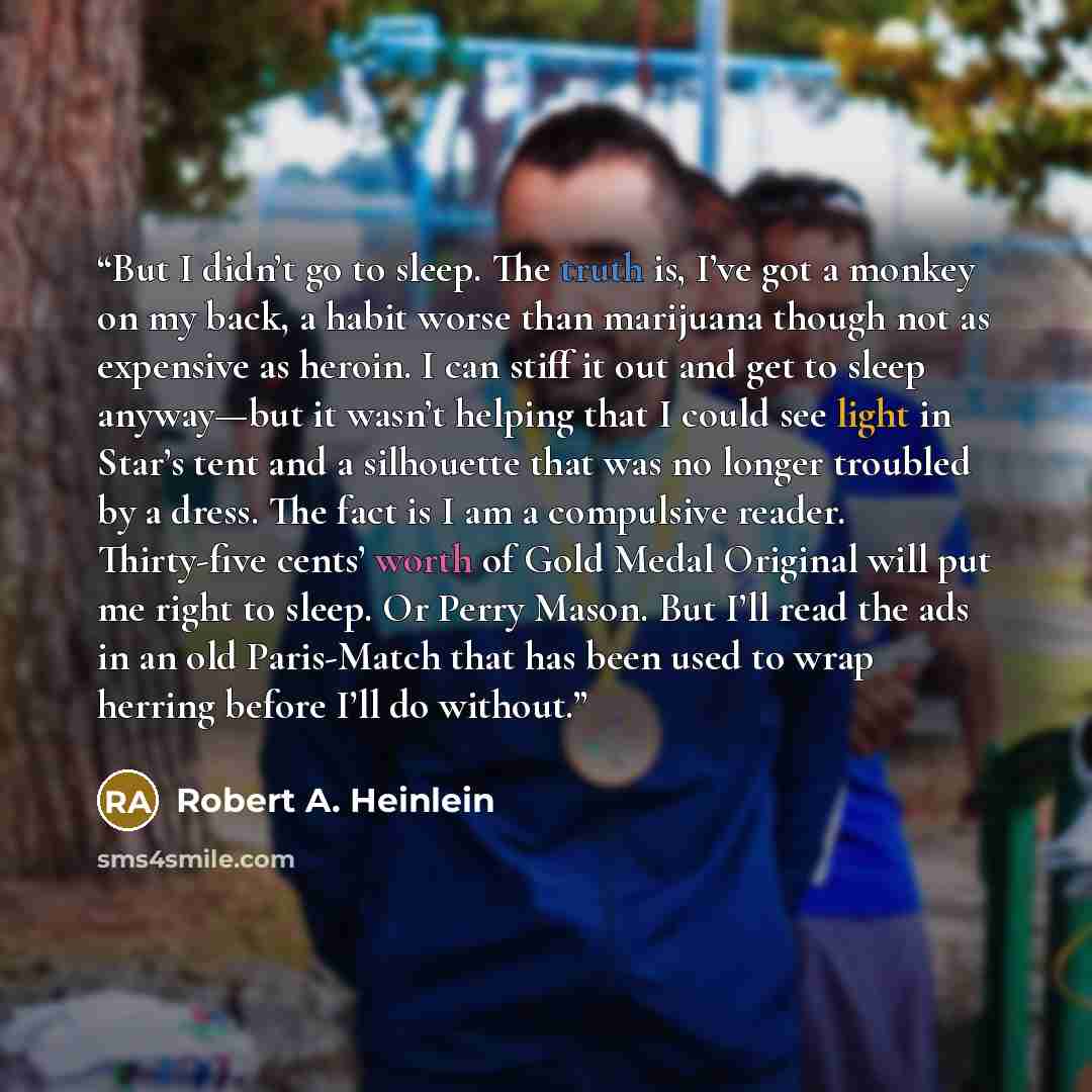 “But I didn’t go to sleep. The truth is, I’ve got a monkey on my back, a habit worse than marijuana though not as expensive as heroin. I can stiff it out and get to sleep anyway—but it wasn’t helping that I could see light in Star’s tent and a silhouette that was no longer troubled by a dress. The…” quote by Robert A. Heinlein