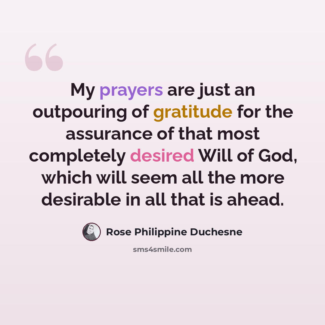“My prayers are just an outpouring of gratitude for the assurance of that most completely desired Will of God, which will seem all the more desirable in all that is ahead.” quote by Rose Philippine Duchesne
