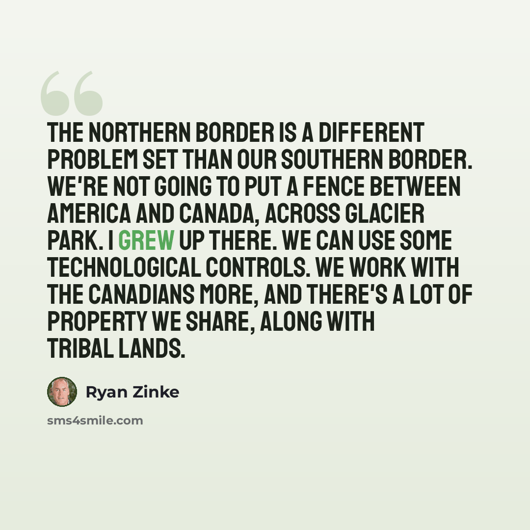 “The northern border is a different problem set than our southern border. We're not going to put a fence between America and Canada, across Glacier Park. I grew up there. We can use some technological controls. We work with the Canadians more, and there's a lot of property we share, along with…” quote by Ryan Zinke