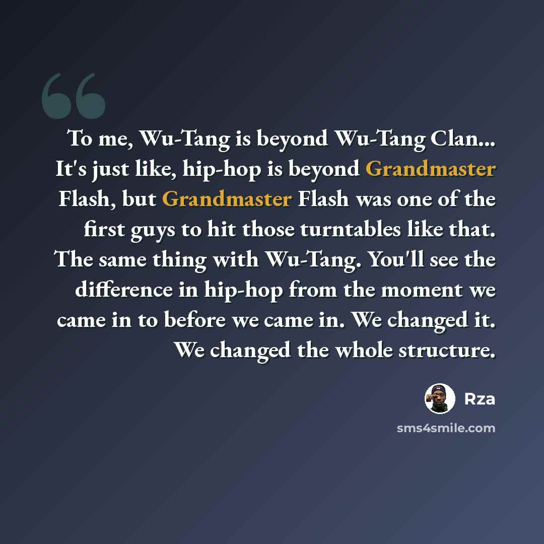 “To me, Wu-Tang is beyond Wu-Tang Clan... It's just like, hip-hop is beyond Grandmaster Flash, but Grandmaster Flash was one of the first guys to hit those turntables like that. The same thing with Wu-Tang. You'll see the difference in hip-hop from the moment we came in to before we came in. We…” quote by Rza
