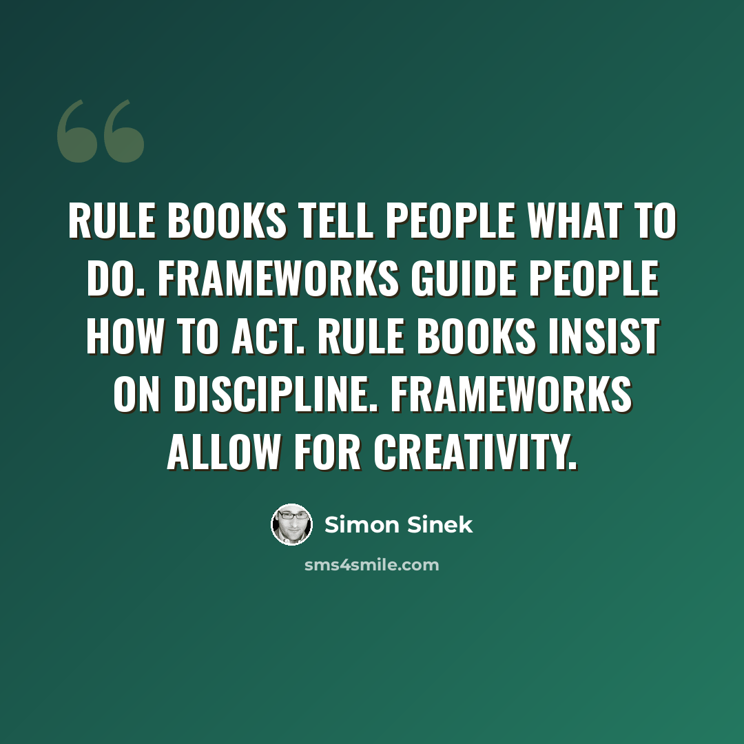 “Rule books tell people what to do. Frameworks guide people how to act. Rule books insist on discipline. Frameworks allow for creativity.” quote by Simon Sinek