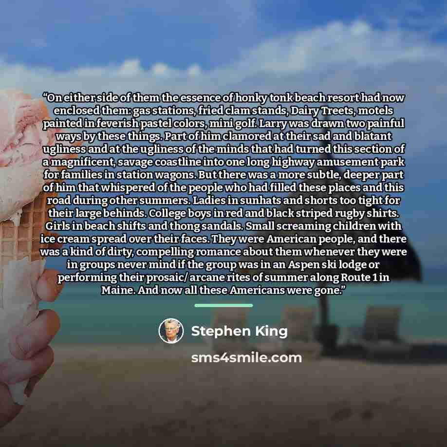 “On either side of them the essence of honky tonk beach resort had now enclosed them: gas stations, fried clam stands, Dairy Treets, motels painted in feverish pastel colors, mini golf. Larry was drawn two painful ways by these things. Part of him clamored at their sad and blatant ugliness and at…” quote by Stephen King
