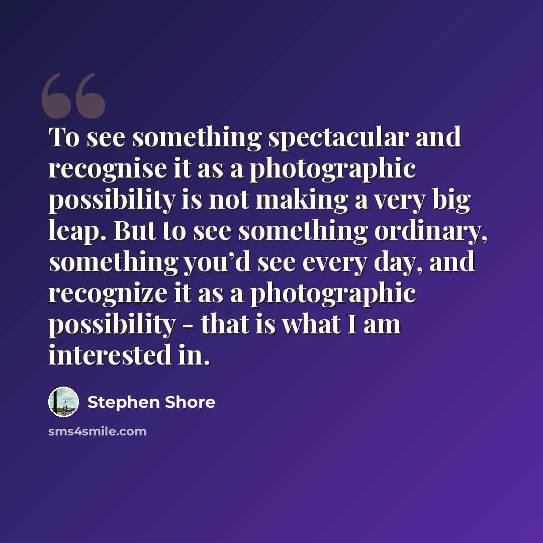 “To see something spectacular and recognise it as a photographic possibility is not making a very big leap. But to see something ordinary, something you’d see every day, and recognize it as a photographic possibility - that is what I am interested in.” quote by Stephen Shore