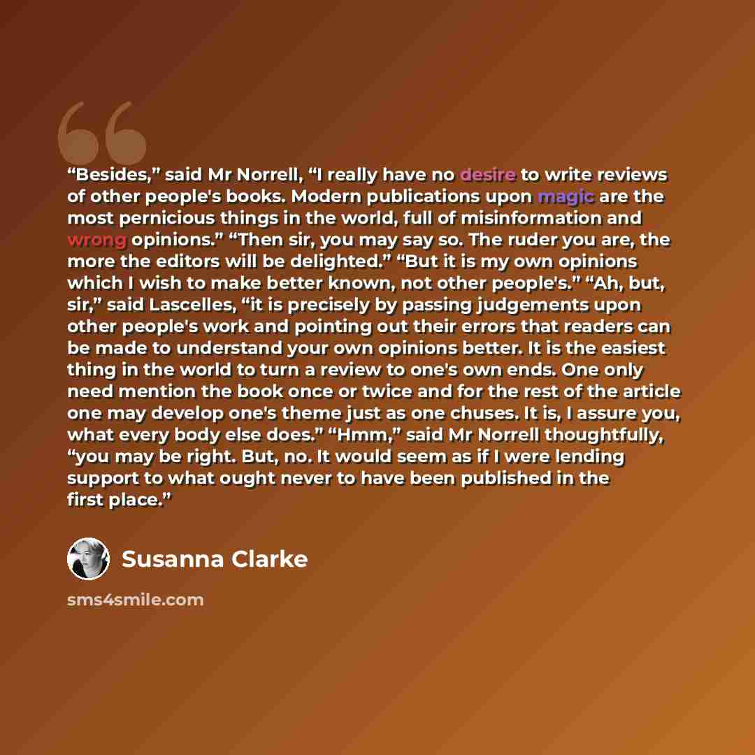 “Besides,” said Mr Norrell, “I really have no desire to write reviews of other people's books. Modern publications upon magic are the most pernicious things in the world, full of misinformation and wrong opinions.” “Then sir, you may say so. The ruder you are, the more the editors will be…” quote by Susanna Clarke