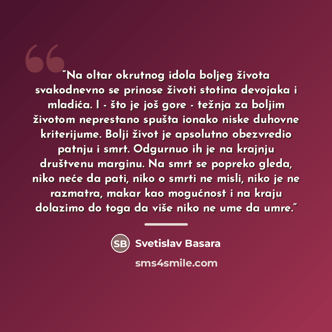 “Na oltar okrutnog idola boljeg života svakodnevno se prinose životi stotina devojaka i mladića. I - što je još gore - težnja za boljim životom neprestano spušta ionako niske duhovne kriterijume. Bolji život je apsolutno obezvredio patnju i smrt. Odgurnuo ih je na krajnju društvenu marginu. Na smrt…” quote by Svetislav Basara