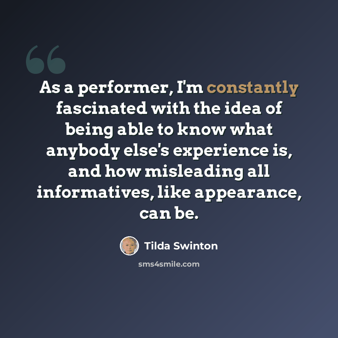 “As a performer, I'm constantly fascinated with the idea of being able to know what anybody else's experience is, and how misleading all informatives, like appearance, can be.” quote by Tilda Swinton
