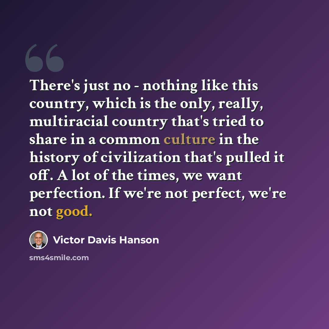 “There's just no - nothing like this country, which is the only, really, multiracial country that's tried to share in a common culture in the history of civilization that's pulled it off. A lot of the times, we want perfection. If we're not perfect, we're not good.” quote by Victor Davis Hanson