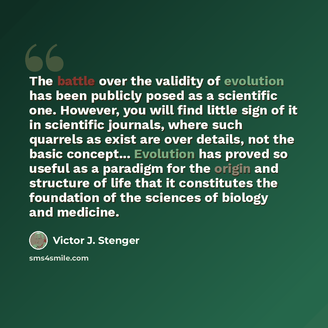 “The battle over the validity of evolution has been publicly posed as a scientific one. However, you will find little sign of it in scientific journals, where such quarrels as exist are over details, not the basic concept... Evolution has proved so useful as a paradigm for the origin and structure…” quote by Victor J. Stenger