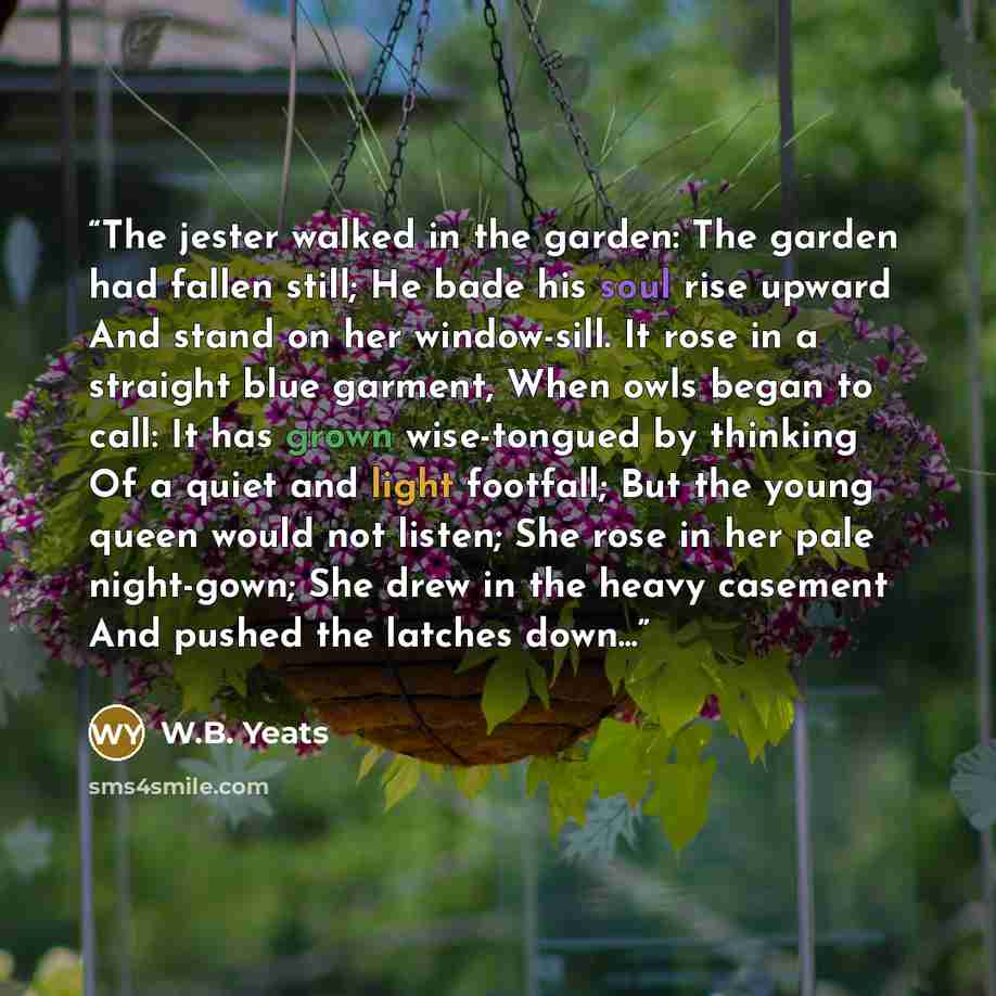 “The jester walked in the garden: The garden had fallen still; He bade his soul rise upward And stand on her window-sill. It rose in a straight blue garment, When owls began to call: It has grown wise-tongued by thinking Of a quiet and light footfall; But the young queen would not listen; She rose…” quote by W.B. Yeats