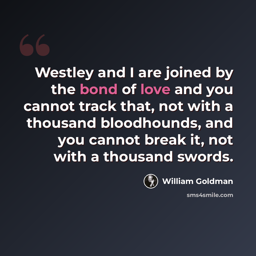 “Westley and I are joined by the bond of love and you cannot track that, not with a thousand bloodhounds, and you cannot break it, not with a thousand swords.” quote by William Goldman