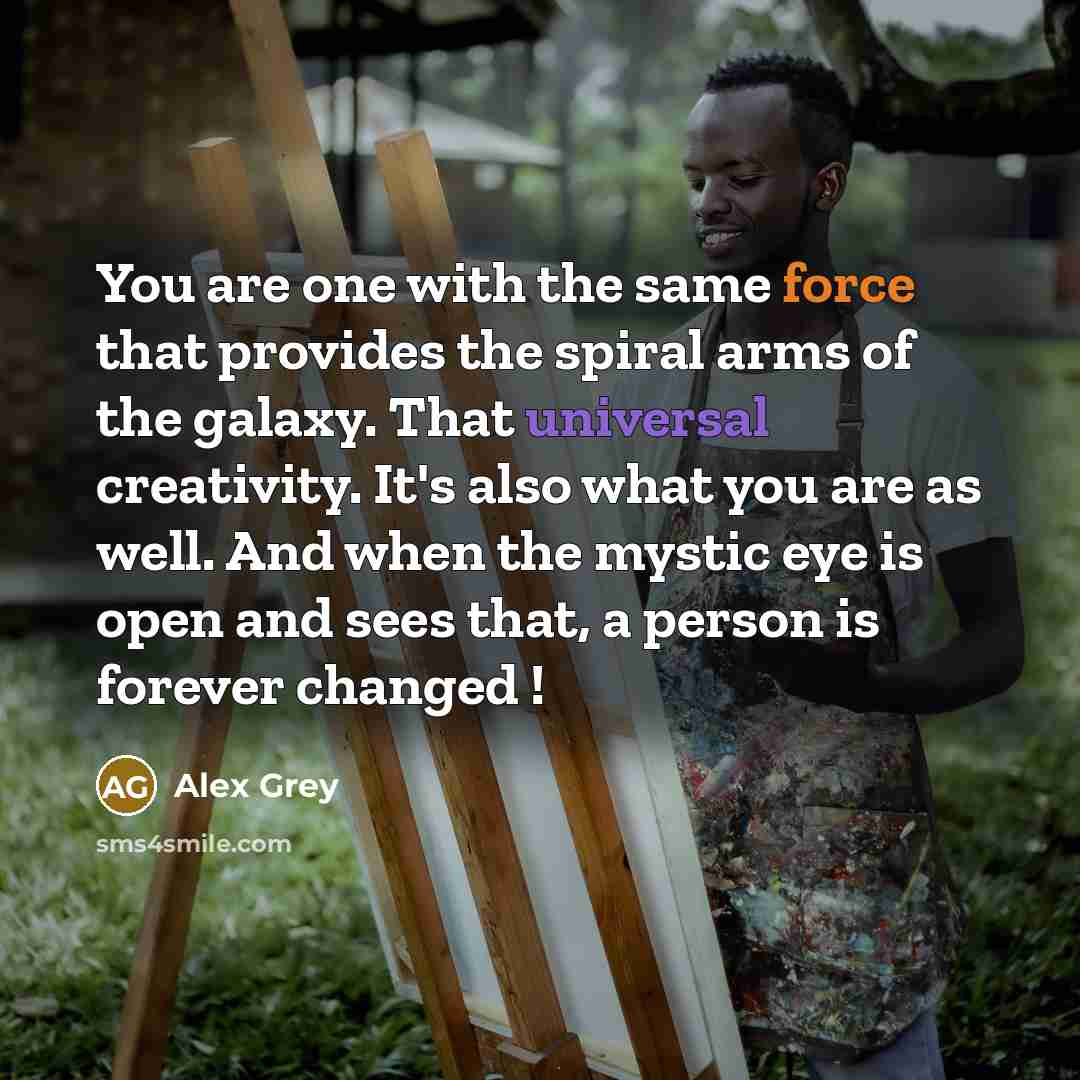 “You are one with the same force that provides the spiral arms of the galaxy. That universal creativity. It's also what you are as well. And when the mystic eye is open and sees that, a person is forever changed !” quote by Alex Grey