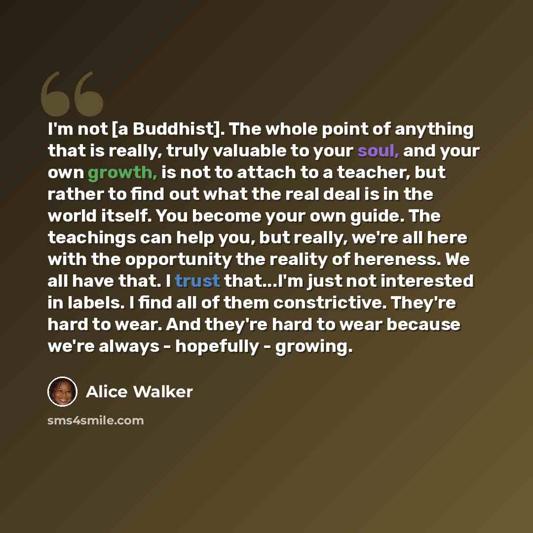 “I'm not [a Buddhist]. The whole point of anything that is really, truly valuable to your soul, and your own growth, is not to attach to a teacher, but rather to find out what the real deal is in the world itself. You become your own guide. The teachings can help you, but really, we're all here…” quote by Alice Walker